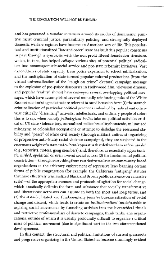 ‘THE REVOLUTION WILL NOT BE FUNDED

and has gencrated a popular consensus around ils odes of dominance: puni-
tive racist criminal justice, paramilitary policing, and straiegically deployed
domestic warfare regimes have become an American way of life. This popalar-
‘zed and institutionalized “law and order” state has built this popular consensus
in part through a symbiosis with the non-proit liberal foundation structure,
which, in tarn, has helped collapse various sites of potentia. political radical-
ism into nonantagonistic social service and pro-state reformist initiatives. Vast
expenditures of state capacity, from police expansion te school militarization,
and the multiplication of state-formed popular cultural procuctions (from the
virtual universalization of the “tough on crime” eectoral campaign message
to the explesion of pro-palice discourses in Hollywood film, ‘elevision dramas,
and popular “reality” shows) have conveyed several overlapping political mes-
‘sages, which have accomplished several mutually reinforcing tasks of the White
Reconstruc:ionist agenda thatare relevant to ous discussion here: I) the staunch
<criminalization of perticular political practices embodied by radical and other-
wise critically “disseating” activists, intellectuals, and ordinary people of calor;
this iso say, when racially pethologized bodies take on political activities criti-
cal of US state violence (say, normalized police brutality/homicide, militarized
misogyny, or colonialist occupation) cr attemp: to dislodge the presumed sta-
bility and “peace” of white civil society (through militant antiracist organizing
or progressive anti-(state) racial violerice campaigns), they are subjected to the
enormous weight ofastateandeulturalapparatusthatdefines them as “criminals”
(eg, terrorists, rioters, gang members) and, therefore, as essentially opportunis-
tic, misled, apolitical, or even amoral social acto:s: (2) the fundamental political
constriction— through everything from restrictive tax laws on community-based
organizations tc the arbitrary enforcement of repressive laws banning certain
forms of public congregetion (for example, the California “antigang” statutes
‘thet have effectively ciiminzalized Black and Brown public exisience on a massive
scale)—of the appropriate avenues and protocols of agitation for social change.
which drastically delimits the form and substance that socially transformative
and liberationist activisms can assume in doth the short and lorg te-ms; and
(G) the state-facilitated and fondamentally puritive bureavcratization of social
change and dissent, which tends to create an institutionalized inside/outside to
aspiring social movements by funneling activists into the hierarchical rituals
and restrictive professionalism of discrete campaigns, think tanks, and orga
zations, outside of which itis usuelly profoundly difficult to organize a critical
‘mass of political movement (due in significant part to the two aforementioned
developments).

In this context, the structural and political I mitations of current grassroots,
and progressive organizing in the United Stateshas decome stunningly evident

  

 

 

 

 

